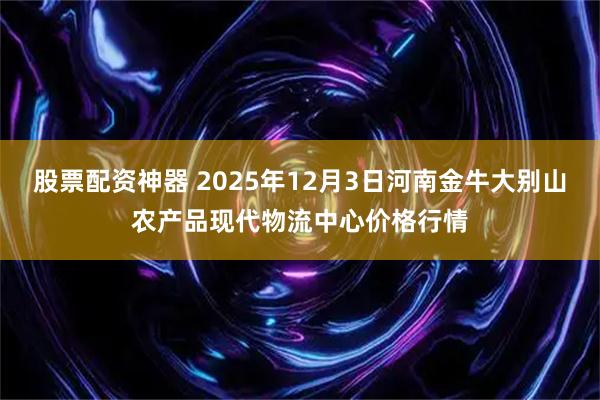 股票配资神器 2025年12月3日河南金牛大别山农产品现代物流中心价格行情
