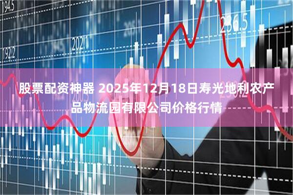 股票配资神器 2025年12月18日寿光地利农产品物流园有限公司价格行情