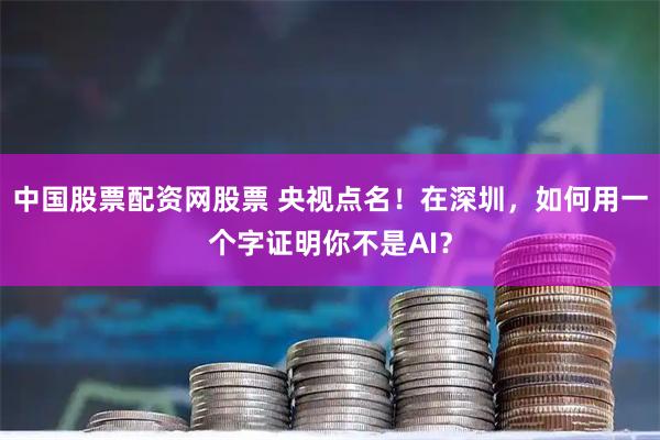 中国股票配资网股票 央视点名！在深圳，如何用一个字证明你不是AI？