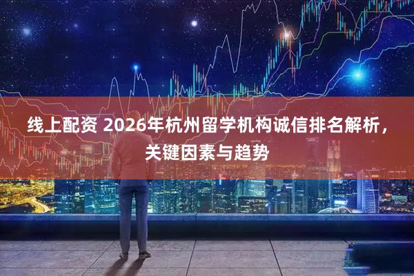 线上配资 2026年杭州留学机构诚信排名解析，关键因素与趋势