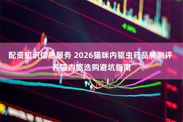 配资知识信息服务 2026猫咪内驱虫药品牌测评 养猫内驱选购避坑指南