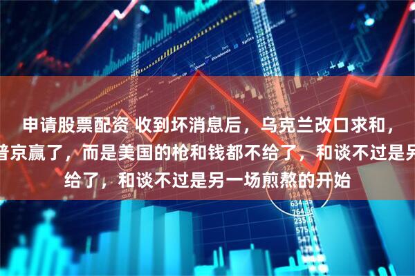 申请股票配资 收到坏消息后,乌克兰改口求和,真相残酷:不是普京赢了,而是美国的枪和钱都不给了,和谈不过是另一场煎熬的开始