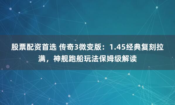 股票配资首选 传奇3微变版：1.45经典复刻拉满，神舰跑船玩法保姆级解读
