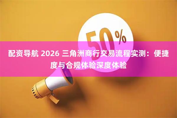 配资导航 2026 三角洲商行交易流程实测：便捷度与合规体验深度体验