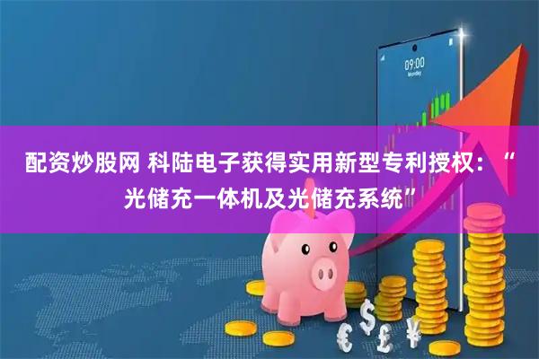 配资炒股网 科陆电子获得实用新型专利授权:“光储充一体机及光储充系统”