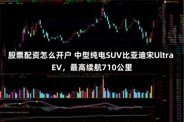 股票配资怎么开户 中型纯电SUV比亚迪宋Ultra EV，最高续航710公里