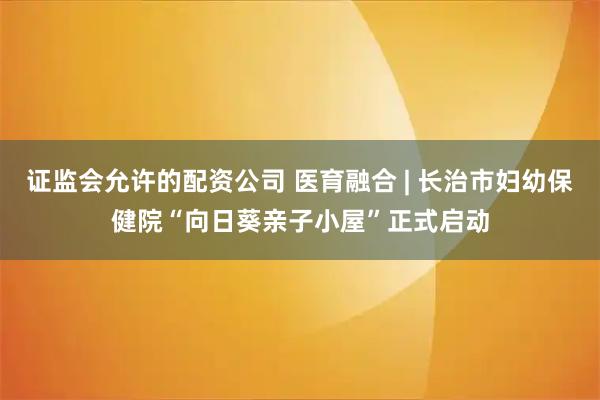 证监会允许的配资公司 医育融合 | 长治市妇幼保健院“向日葵亲子小屋”正式启动