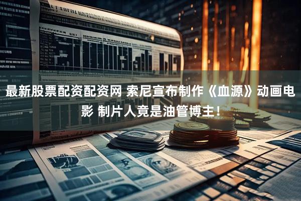 最新股票配资配资网 索尼宣布制作《血源》动画电影 制片人竟是油管博主！