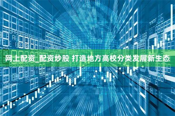 网上配资_配资炒股 打造地方高校分类发展新生态