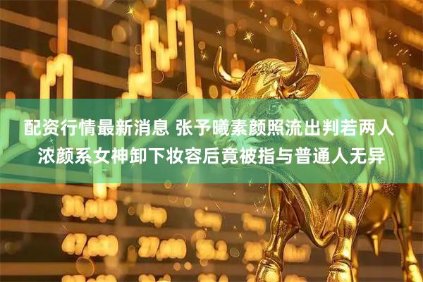 配资行情最新消息 张予曦素颜照流出判若两人 浓颜系女神卸下妆容后竟被指与普通人无异