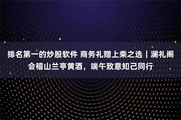 排名第一的炒股软件 商务礼赠上乘之选｜澜礼阁会稽山兰亭黄酒，端午致意知己同行