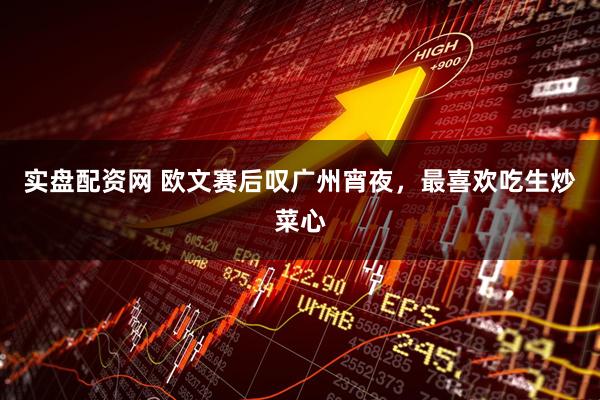 实盘配资网 欧文赛后叹广州宵夜，最喜欢吃生炒菜心
