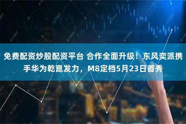 免费配资炒股配资平台 合作全面升级！东风奕派携手华为乾崑发力，M8定档5月23日首秀