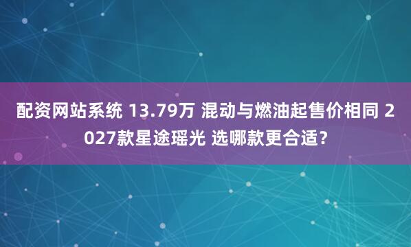 配资网站系统 13.79万 混动与燃油起售价相同 2027款星途瑶光 选哪款更合适？