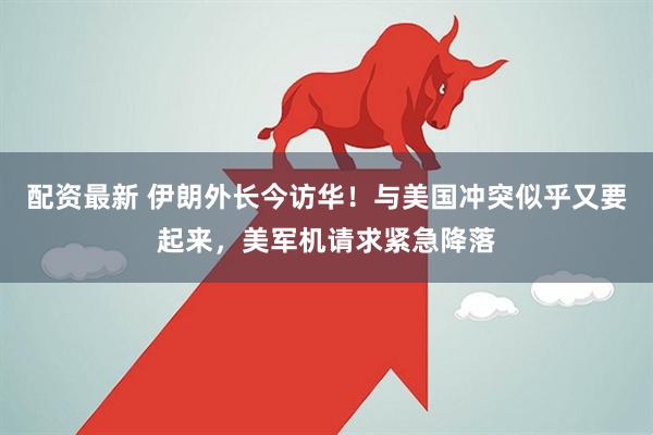 配资最新 伊朗外长今访华！与美国冲突似乎又要起来，美军机请求紧急降落