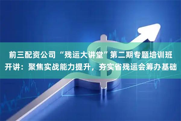 前三配资公司 “残运大讲堂”第二期专题培训班开讲：聚焦实战能力提升，夯实省残运会筹办基础