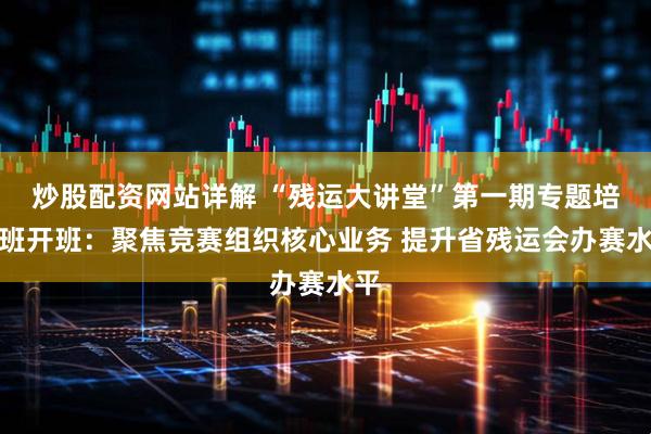 炒股配资网站详解 “残运大讲堂”第一期专题培训班开班：聚焦竞赛组织核心业务 提升省残运会办赛水平