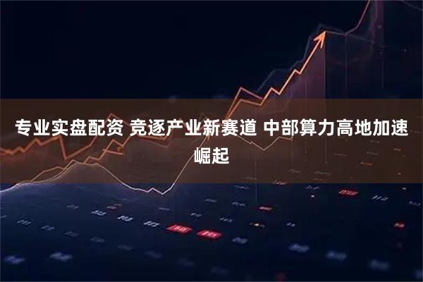 专业实盘配资 竞逐产业新赛道 中部算力高地加速崛起