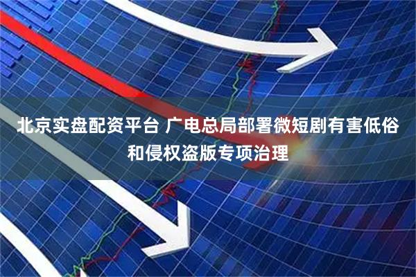 北京实盘配资平台 广电总局部署微短剧有害低俗和侵权盗版专项治理