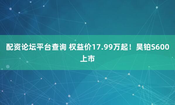 配资论坛平台查询 权益价17.99万起！昊铂S600上市