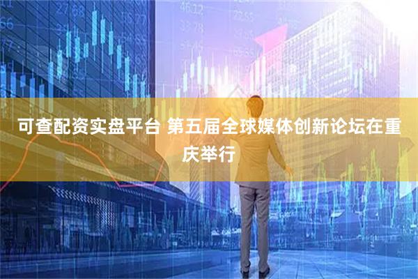 可查配资实盘平台 第五届全球媒体创新论坛在重庆举行