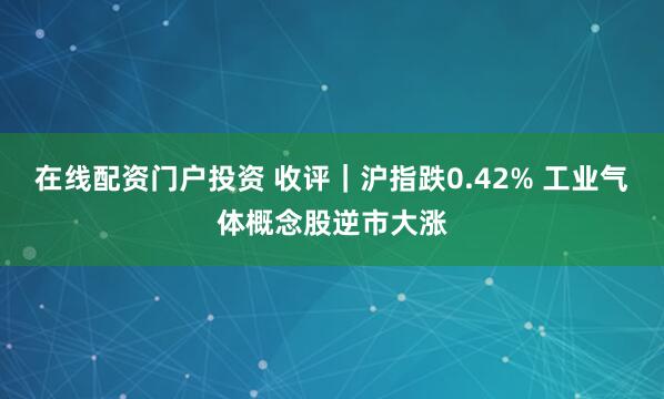 在线配资门户投资 收评｜沪指跌0.42% 工业气体概念股逆市大涨