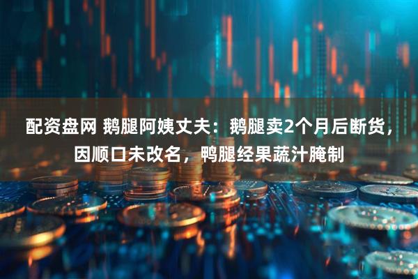 配资盘网 鹅腿阿姨丈夫：鹅腿卖2个月后断货，因顺口未改名，鸭腿经果蔬汁腌制